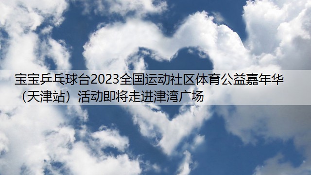 宝宝乒乓球台2023全国运动社区体育公益嘉年华（天津站）活动即将走进津湾广场